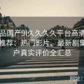 91精品国产9l久久久久平台高清视频资源推荐：热门影片、最新剧集及用户真实评价全汇总