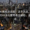 反差大赛热点话题：选手风采、出乎意料的对决与赛场悬念解析，反差测试