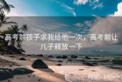 高考前孩子求我给他一次，高考前让儿子释放一下