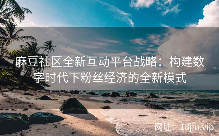 麻豆社区全新互动平台战略：构建数字时代下粉丝经济的全新模式