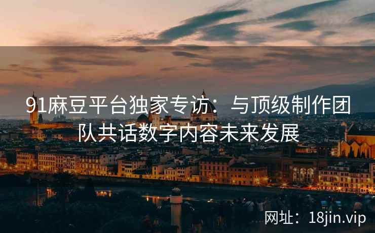 91麻豆平台独家专访：与顶级制作团队共话数字内容未来发展