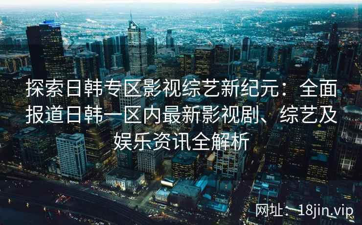 探索日韩专区影视综艺新纪元：全面报道日韩一区内最新影视剧、综艺及娱乐资讯全解析