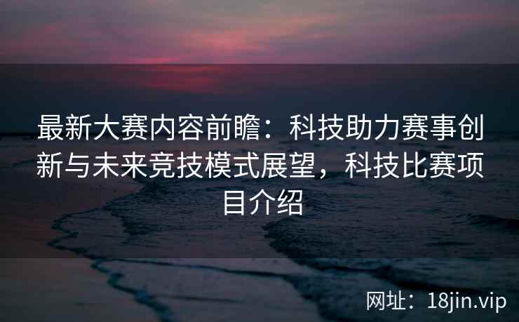 最新大赛内容前瞻：科技助力赛事创新与未来竞技模式展望，科技比赛项目介绍