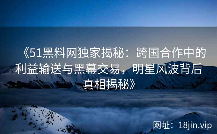《51黑料网独家揭秘：跨国合作中的利益输送与黑幕交易，明星风波背后真相揭秘》