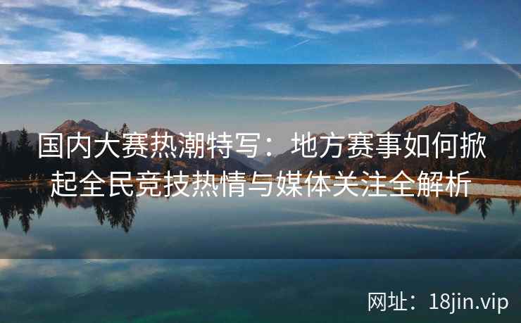 国内大赛热潮特写：地方赛事如何掀起全民竞技热情与媒体关注全解析