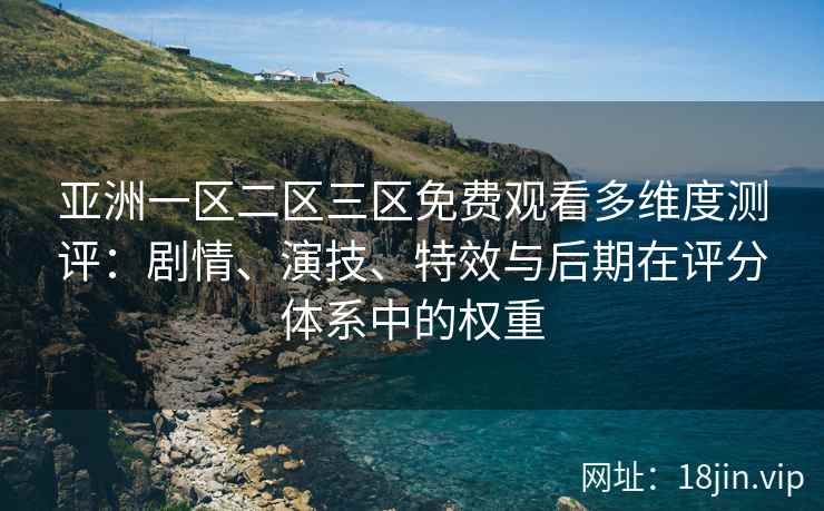 亚洲一区二区三区免费观看多维度测评：剧情、演技、特效与后期在评分体系中的权重