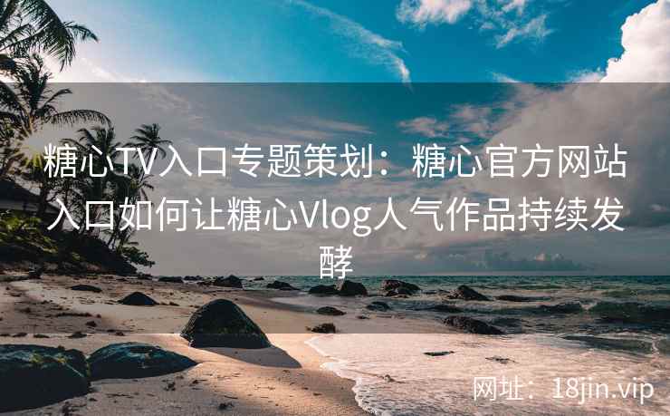 糖心TV入口专题策划：糖心官方网站入口如何让糖心Vlog人气作品持续发酵