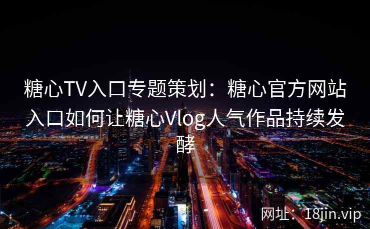 糖心TV入口专题策划：糖心官方网站入口如何让糖心Vlog人气作品持续发酵