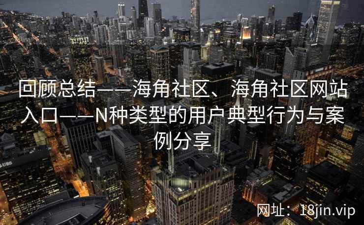 回顾总结——海角社区、海角社区网站入口——N种类型的用户典型行为与案例分享