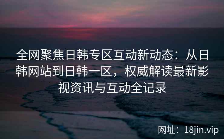 全网聚焦日韩专区互动新动态：从日韩网站到日韩一区，权威解读最新影视资讯与互动全记录