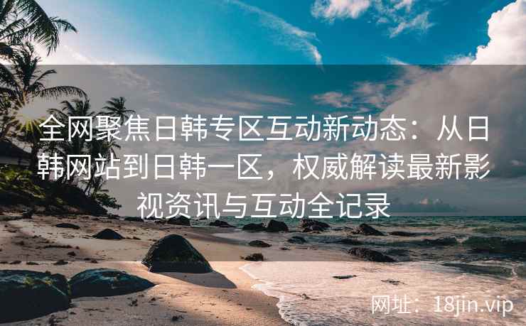 全网聚焦日韩专区互动新动态：从日韩网站到日韩一区，权威解读最新影视资讯与互动全记录