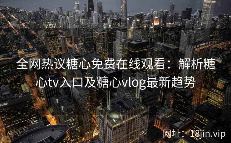 全网热议糖心免费在线观看：解析糖心tv入口及糖心vlog最新趋势