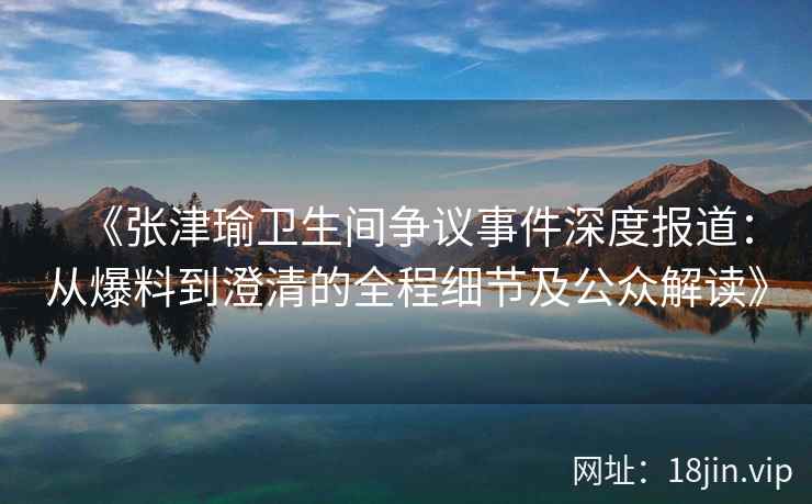 《张津瑜卫生间争议事件深度报道：从爆料到澄清的全程细节及公众解读》