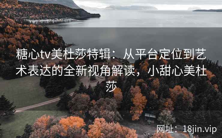 糖心tv美杜莎特辑：从平台定位到艺术表达的全新视角解读，小甜心美杜莎