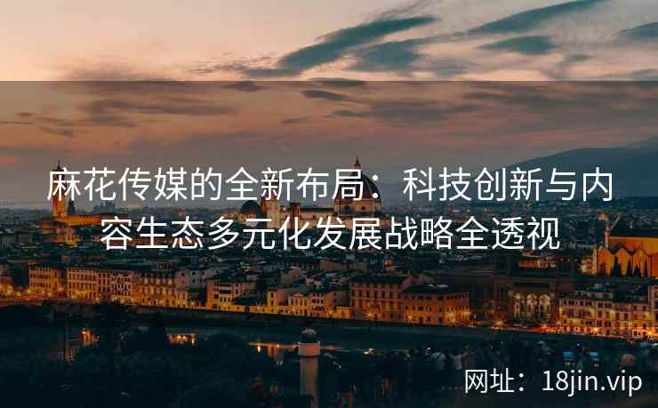 麻花传媒的全新布局：科技创新与内容生态多元化发展战略全透视