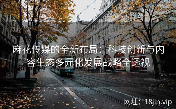 麻花传媒的全新布局：科技创新与内容生态多元化发展战略全透视