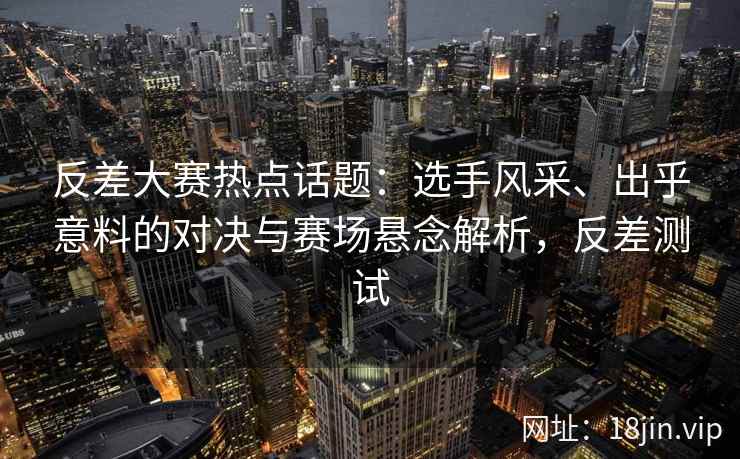 反差大赛热点话题：选手风采、出乎意料的对决与赛场悬念解析，反差测试