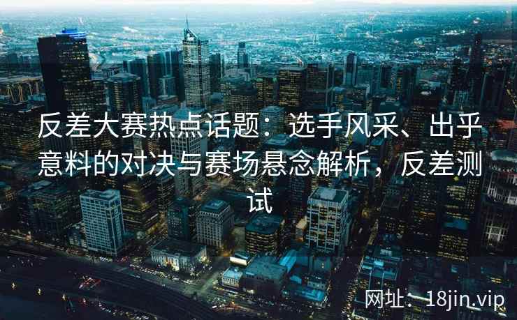 反差大赛热点话题：选手风采、出乎意料的对决与赛场悬念解析，反差测试